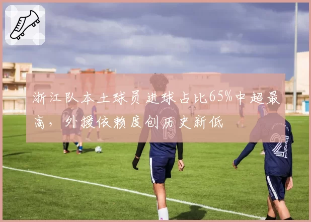 浙江队本土球员进球占比65%中超最高，外援依赖度创历史新低