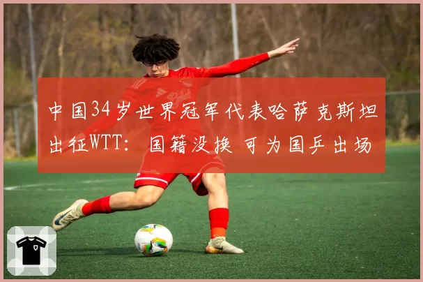 中国34岁世界冠军代表哈萨克斯坦出征WTT：国籍没换 可为国乒出场