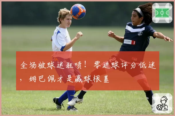 全场被球迷狂喷!零进球评分低迷,姆巴佩才是赢球根基