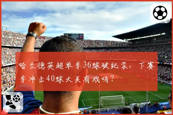 哈兰德英超单季36球破纪录，下赛季冲击40球大关有戏吗？