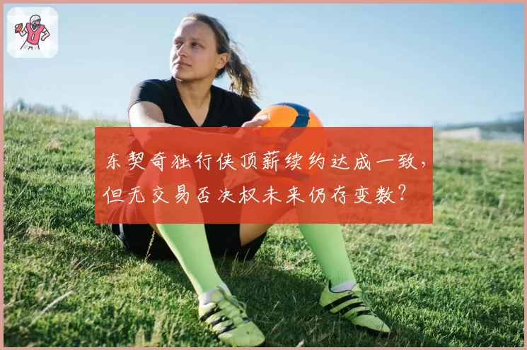 东契奇独行侠顶薪续约达成一致，但无交易否决权未来仍存变数？