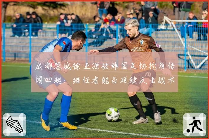 成都蓉城徐正源被韩国足协挖角传闻四起，继任者能否延续反击战术精髓？