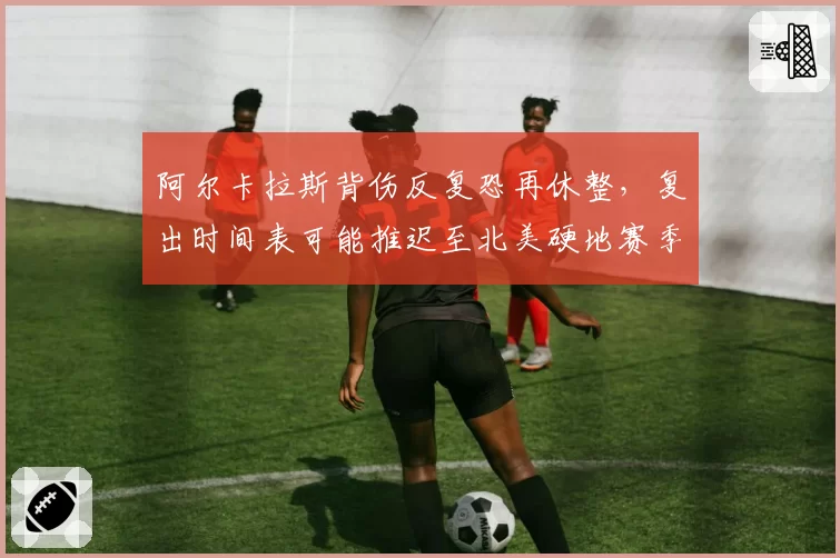 阿尔卡拉斯背伤反复恐再休整,复出时间表可能推迟至北美硬地赛季