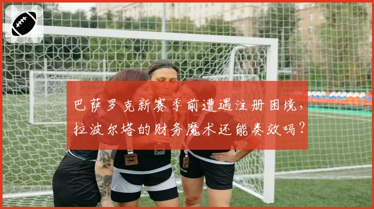 巴萨罗克新赛季前遭遇注册困境,拉波尔塔的财务魔术还能奏效吗?