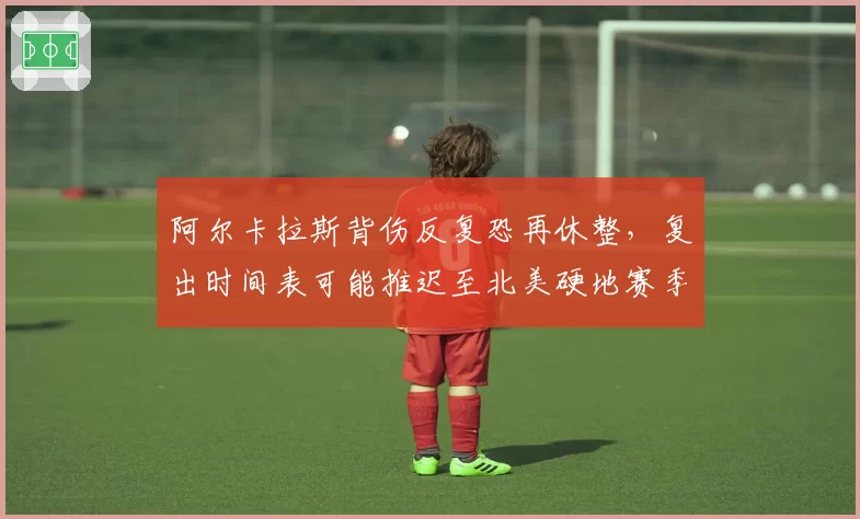 阿尔卡拉斯背伤反复恐再休整,复出时间表可能推迟至北美硬地赛季