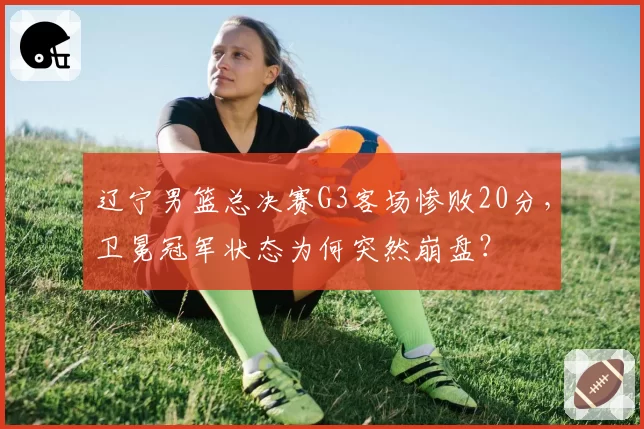 辽宁男篮总决赛G3客场惨败20分，卫冕冠军状态为何突然崩盘？